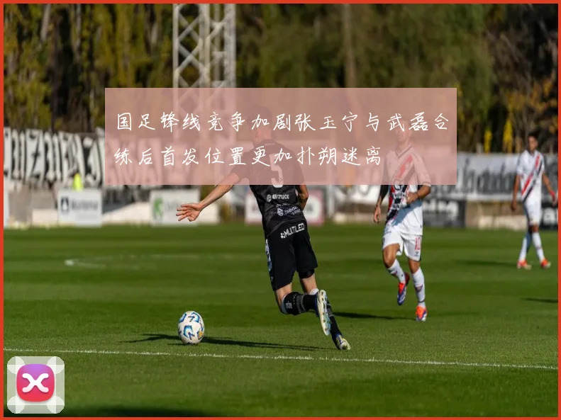 国足锋线竞争加剧张玉宁与武磊合练后首发位置更加扑朔迷离