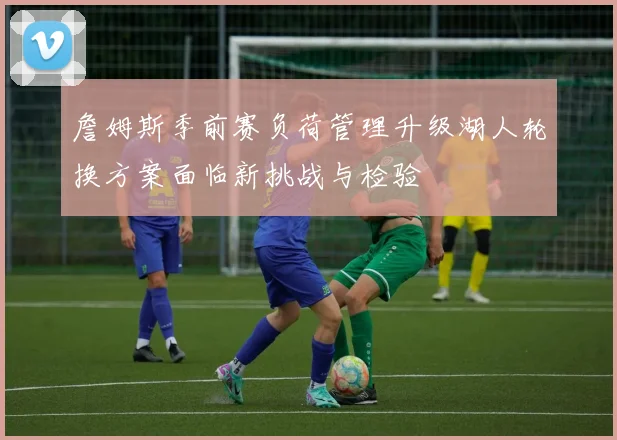 詹姆斯季前赛负荷管理升级湖人轮换方案面临新挑战与检验