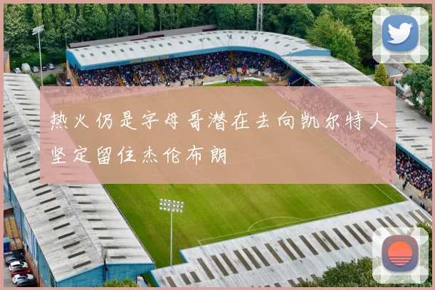 热火仍是字母哥潜在去向凯尔特人坚定留住杰伦布朗