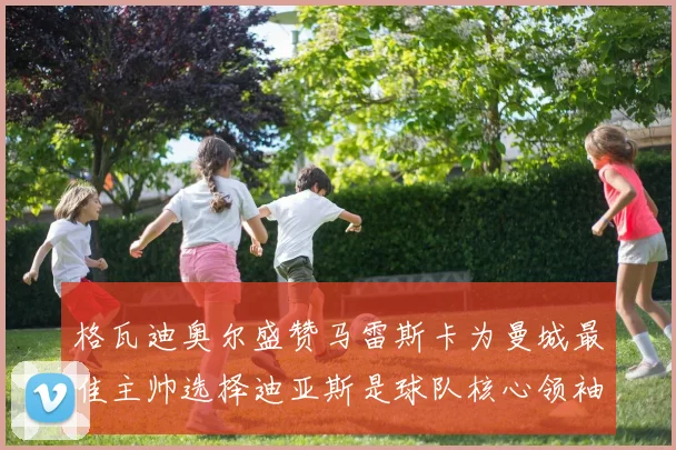 格瓦迪奥尔盛赞马雷斯卡为曼城最佳主帅选择迪亚斯是球队核心领袖