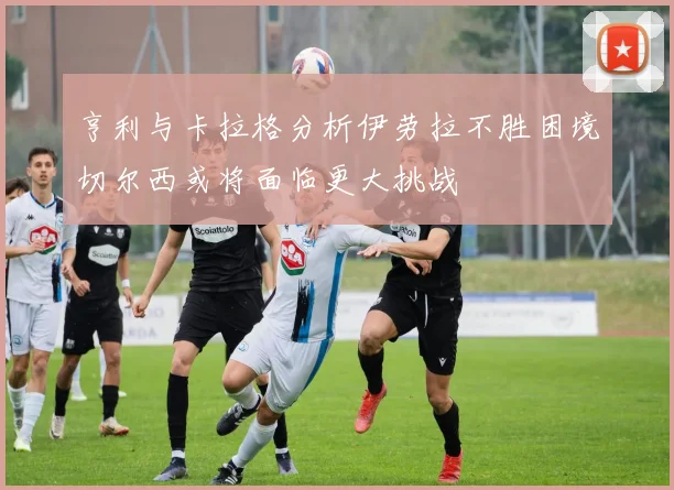 亨利与卡拉格分析伊劳拉不胜困境切尔西或将面临更大挑战