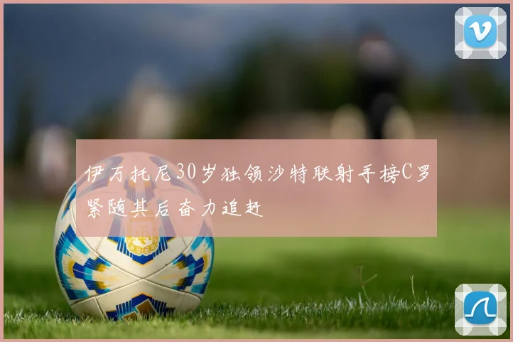 伊万托尼30岁独领沙特联射手榜C罗紧随其后奋力追赶