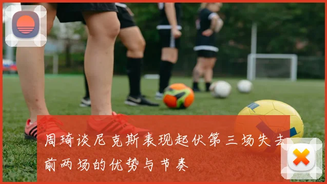 周琦谈尼克斯表现起伏第三场失去前两场的优势与节奏