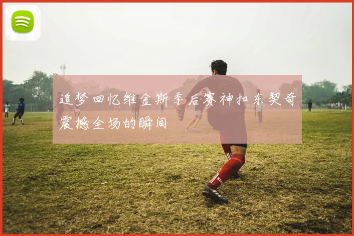 追梦回忆维金斯季后赛神扣东契奇震撼全场的瞬间