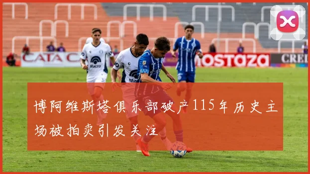 博阿维斯塔俱乐部破产115年历史主场被拍卖引发关注