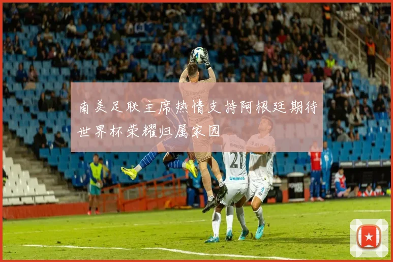南美足联主席热情支持阿根廷期待世界杯荣耀归属家园