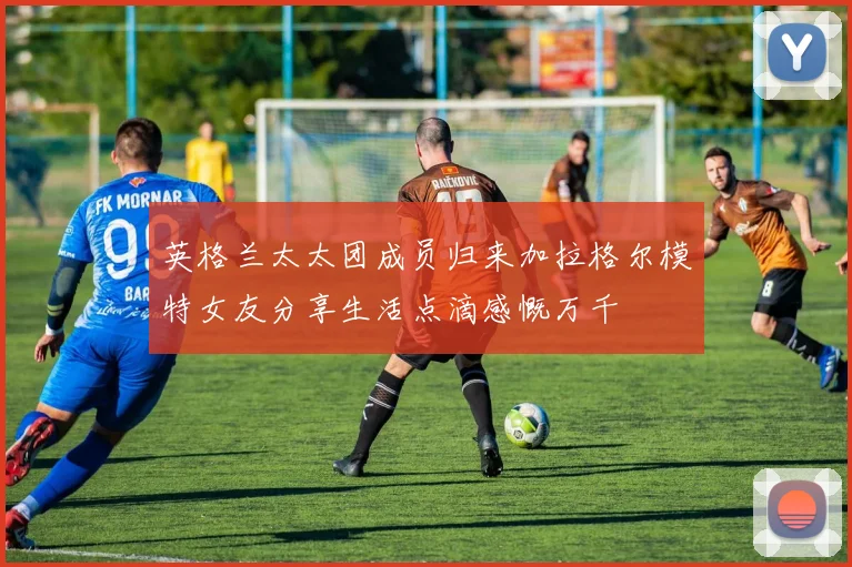 英格兰太太团成员归来加拉格尔模特女友分享生活点滴感慨万千