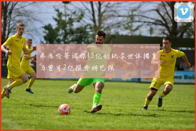 弗洛伦蒂诺称15亿创纪录世体揭皇马曾可2亿报价姆巴佩