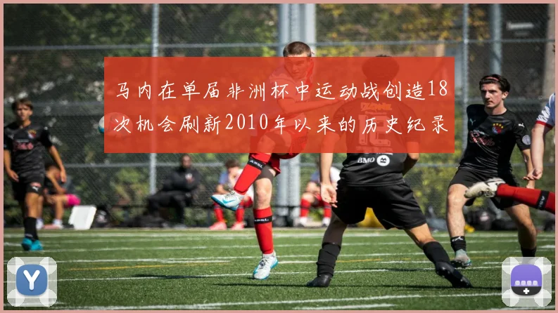 马内在单届非洲杯中运动战创造18次机会刷新2010年以来的历史纪录