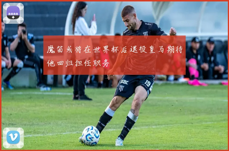魔笛或将在世界杯后退役皇马期待他回归担任职务