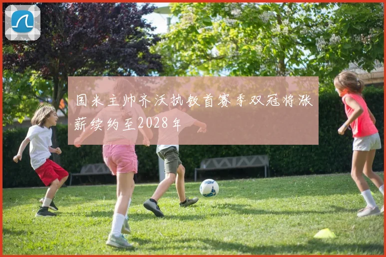 国米主帅齐沃执教首赛季双冠将涨薪续约至2028年