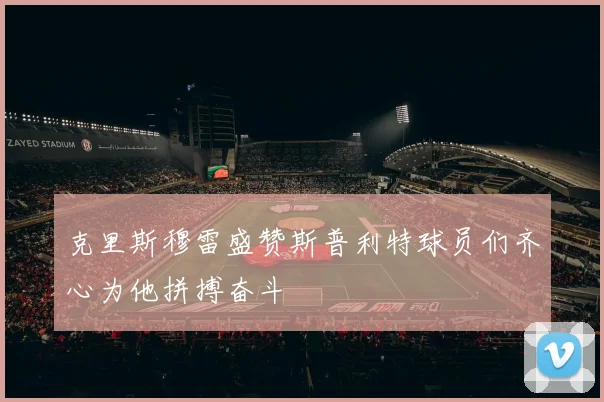 克里斯穆雷盛赞斯普利特球员们齐心为他拼搏奋斗