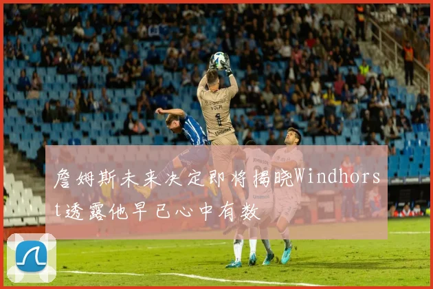詹姆斯未来决定即将揭晓Windhorst透露他早已心中有数
