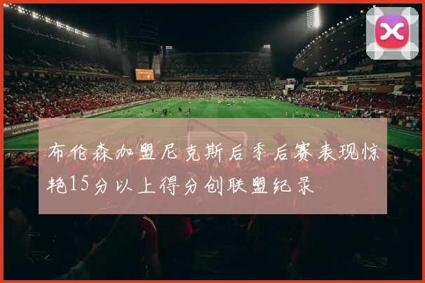 布伦森加盟尼克斯后季后赛表现惊艳15分以上得分创联盟纪录