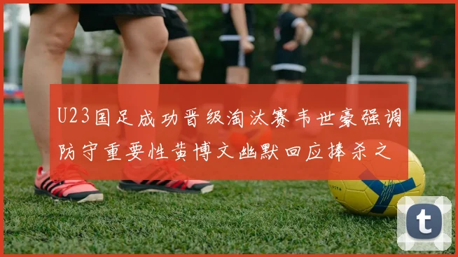 U23国足成功晋级淘汰赛韦世豪强调防守重要性黄博文幽默回应捧杀之说