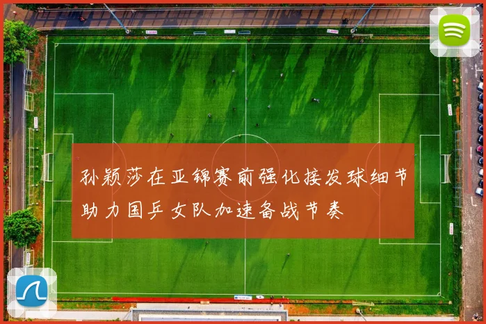孙颖莎在亚锦赛前强化接发球细节助力国乒女队加速备战节奏