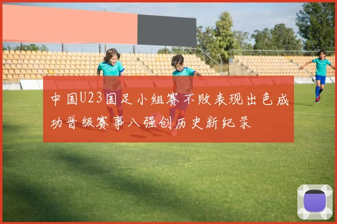 中国U23国足小组赛不败表现出色成功晋级赛事八强创历史新纪录