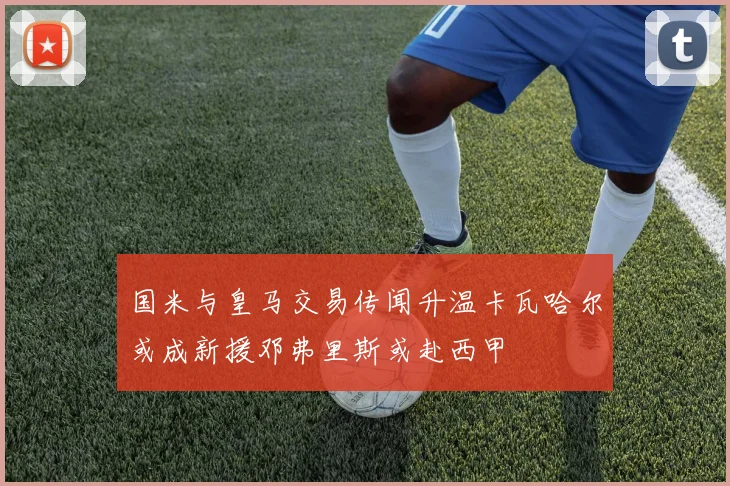 国米与皇马交易传闻升温卡瓦哈尔或成新援邓弗里斯或赴西甲