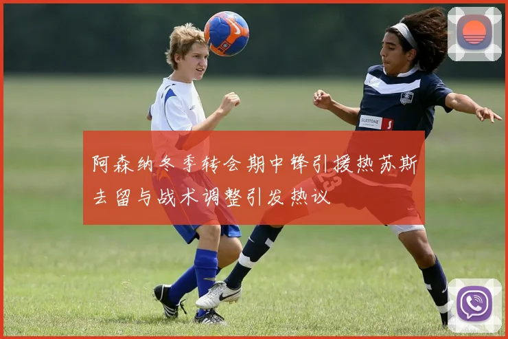 阿森纳冬季转会期中锋引援热苏斯去留与战术调整引发热议