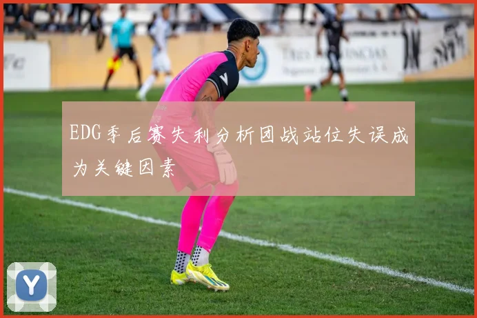 EDG季后赛失利分析团战站位失误成为关键因素
