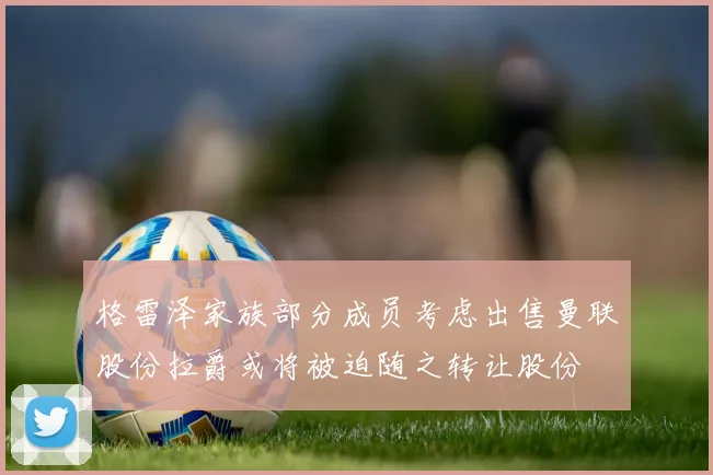 格雷泽家族部分成员考虑出售曼联股份拉爵或将被迫随之转让股份