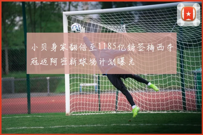 小贝身家翻倍至1185亿镑签梅西夺冠迈阿密新球场计划曝光