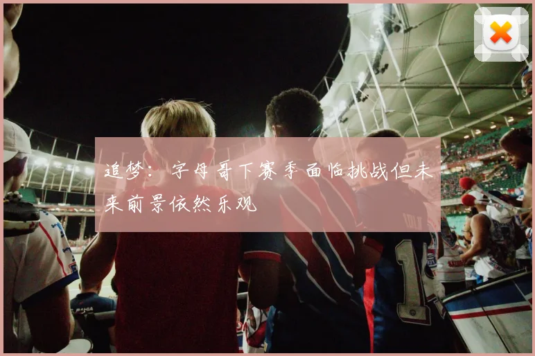 追梦：字母哥下赛季面临挑战但未来前景依然乐观