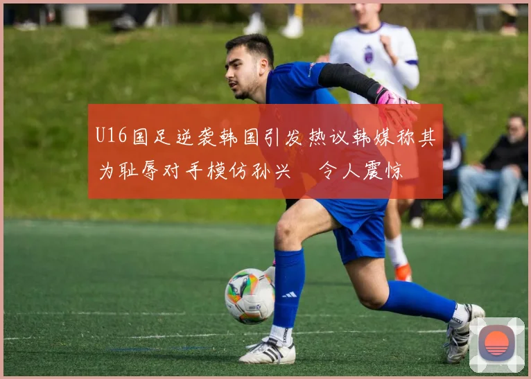 U16国足逆袭韩国引发热议韩媒称其为耻辱对手模仿孙兴慜令人震惊