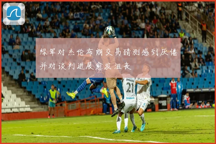 绿军对杰伦布朗交易猜测感到厌倦并对谈判进展愈发沮丧