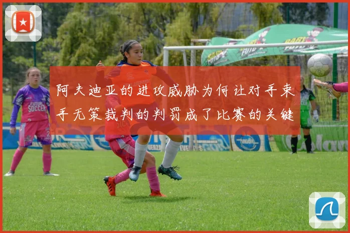 阿夫迪亚的进攻威胁为何让对手束手无策裁判的判罚成了比赛的关键因素