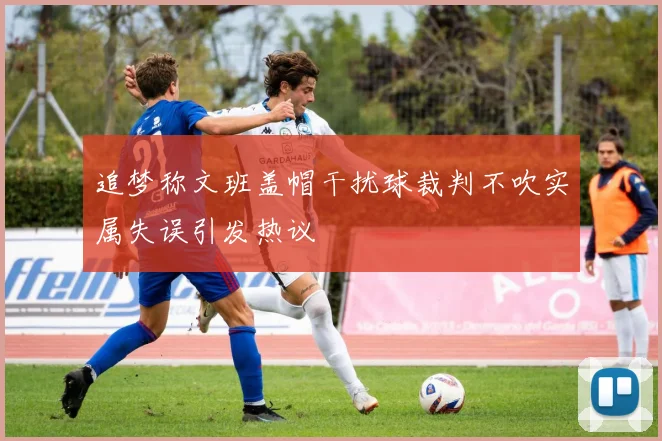 追梦称文班盖帽干扰球裁判不吹实属失误引发热议