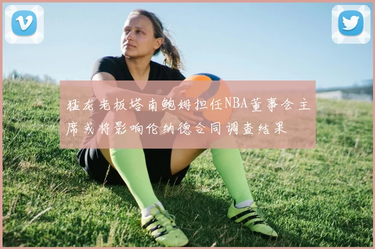 猛龙老板塔南鲍姆担任NBA董事会主席或将影响伦纳德合同调查结果